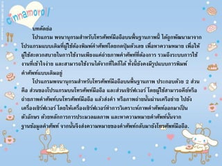 บทคัดย่อ
โปรแกรม พจนานุกรมสาหรับโทรศัพท์มือถือบนพื้นฐานภาพนี้ ได้ถูกพัฒนามาจาก
โปรแกรมแบบเดิมที่ผู้ใช้ต้องพิมพ์คาศัพท์โดยกดปุ่ มตัวเลข เพื่อหาความหมาย เพื่อให้
ผู้ใช้สะดวกสบายในการใช้งานเพียงแค่ถ่ายภาพคาศัพท์ที่ต้องการ รวมถึงระบบการใช้
งานที่เข้าใจง่าย และสามารถใช้งานได้จากที่ใดก็ได้ ทั้งนี้ยังคงมีรูปแบบการพิมพ์
คาศัพท์แบบเดิมอยู่
โปรแกรมพจนานุกรมสาหรับโทรศัพท์มือถือบนพื้นฐานภาพ ประกอบด้วย 2 ส่วน
คือ ส่วนของโปรแกรมบนโทรศัพท์มือถือ และส่วนเซิร์ฟเวอร์ โดยผู้ใช้สามารถคีย์หรือ
ถ่ายภาพคาศัพท์บนโทรศัพท์มือถือ แล้วส่งคา หรือภาพถ่ายนั้นผ่านเครือข่าย ไปยัง
เครื่องเซิร์ฟเวอร์ โดยให้เครื่องเซิร์ฟเวอร์ทาการวิเคราะห์ภาพคาศัพท์ออกมาเป็ น
ตัวอักษร ด้วยหลักการการประมวลผลภาพ และหาความหมายคาศัพท์นั้นจาก
ฐานข้อมูลคาศัพท์ จากนั้นจึงส่งความหมายของคาศัพท์กลับมายังโทรศัพท์มือถือ.
 