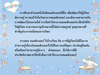 การศึกษาด้านเทคโนโลยีคอมพิวเตอร์มีขึ้น เพื่อพัฒนาให้ผู้เรียน
มีความรู้ ความเข้าใจในวิทยาการคอมพิวเตอร์ และมีความสามารถใน
การพัฒนาโปรแกรมได้ การจัดทาโครงงานคอมพิวเตอร์จะเป็ นสิ่งที่ทา
ให้ผู้เรียน สามารถบรรลุเป้ าหมายนี้ได้อย่างสมบูรณ์ จุดมุ่งหมายที่
สาคัญประการหนึ่งของการเรียน
การสอน คอมพิวเตอร์ ในโรงเรียน คือ การที่ผู้เรียนได้มีโอกาส
นาความรู้เกี่ยวกับคอมพิวเตอร์ไปใช้ในการแก้ปัญหา ประดิษฐ์คิดค้น
หรือค้นคว้าหาความรู้ต่างๆ ด้วยตนเอง ซึ่งวิธีการที่มี
ประสิทธิภาพมากวิธีหนึ่งคือการทาโครงงานคอมพิวเตอร์
 