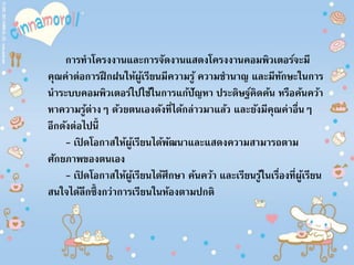 การทาโครงงานและการจัดงานแสดงโครงงานคอมพิวเตอร์จะมี
คุณค่าต่อการฝึกฝนให้ผู้เรียนมีความรู้ ความชานาญ และมีทักษะในการ
นาระบบคอมพิวเตอร์ไปใช้ในการแก้ปัญหา ประดิษฐ์คิดค้น หรือค้นคว้า
หาความรู้ต่างๆ ด้วยตนเองดังที่ได้กล่าวมาแล้ว และยังมีคุณค่าอื่นๆ
อีกดังต่อไปนี้
- เปิ ดโอกาสให้ผู้เรียนได้พัฒนาและแสดงความสามารถตาม
ศักยภาพของตนเอง
- เปิ ดโอกาสให้ผู้เรียนได้ศึกษา ค้นคว้า และเรียนรู้ในเรื่องที่ผู้เรียน
สนใจได้ลึกซึ้งกว่าการเรียนในห้องตามปกติ
 