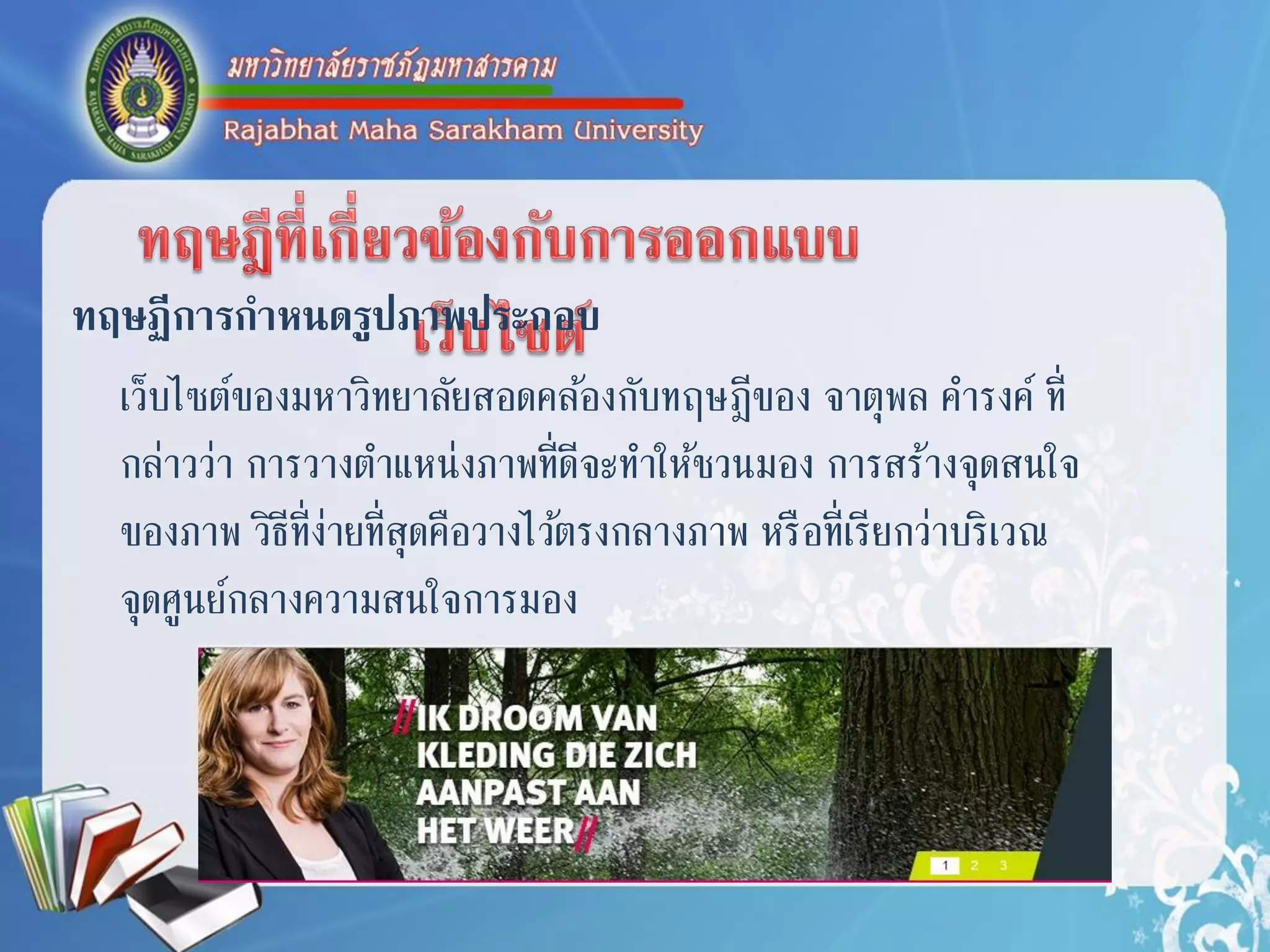 ทฤษฏีการกาหนดรูปภาพประกอบ
เว็บไซต์ของมหำวิทยำลัยสอดคล้องกับทฤษฎีของ จำตุพล คำรงค์ ที่
กล่ำวว่ำ กำรวำงตำแหน่งภำพที่ดีจะทำให้ชวนมอง กำรสร้ำงจุดสนใจ
ของภำพ วิธีที่ง่ำยที่สุดคือวำงไว้ตรงกลำงภำพ หรือที่เรียกว่ำบริเวณ
จุดศูนย์กลำงควำมสนใจกำรมอง
 