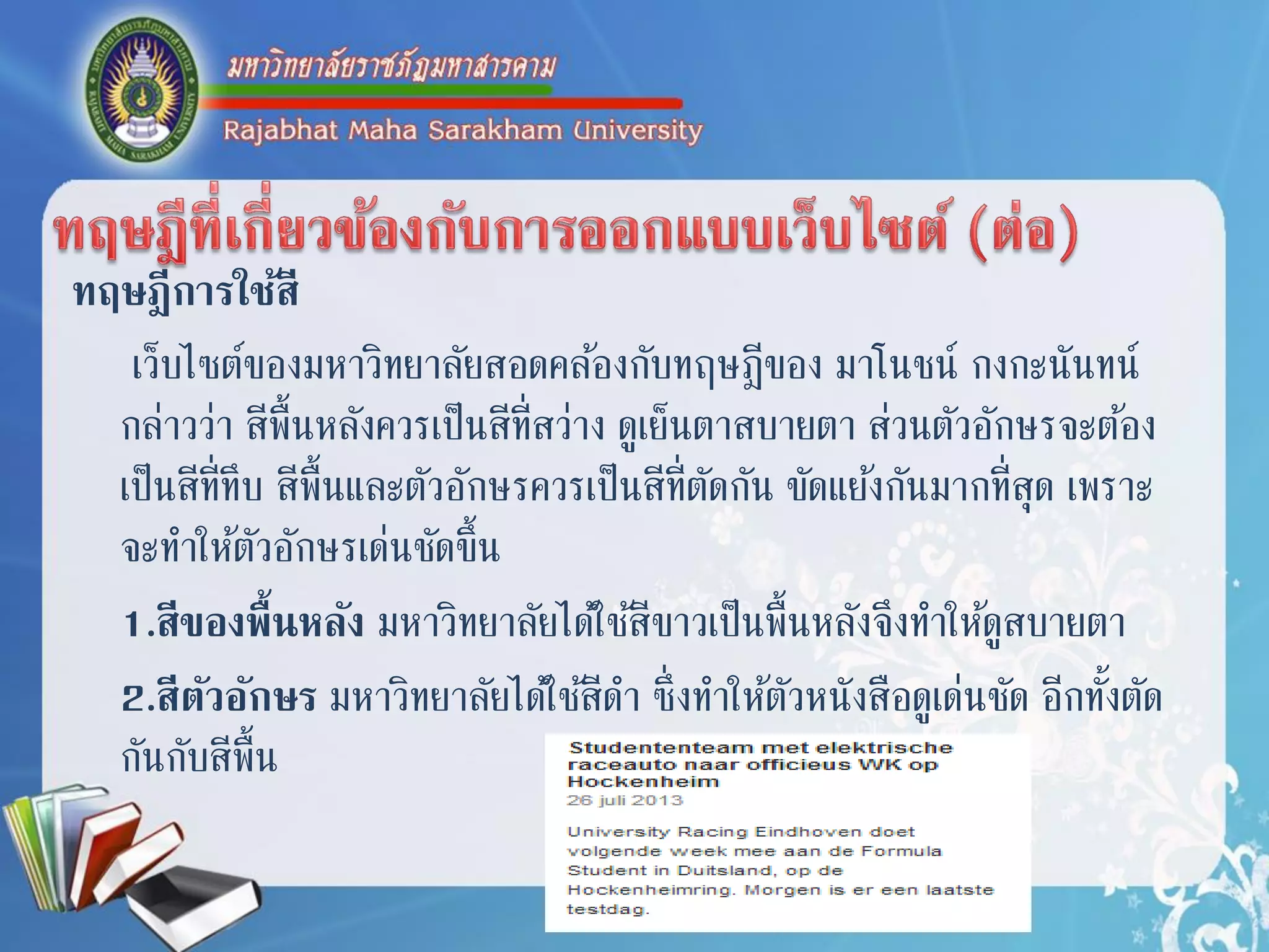 ทฤษฎีการใช้สี
เว็บไซต์ของมหำวิทยำลัยสอดคล้องกับทฤษฎีของ มำโนชน์ กงกะนันทน์
กล่ำวว่ำ สีพื้นหลังควรเป็นสีที่สว่ำง ดูเย็นตำสบำยตำ ส่วนตัวอักษรจะต้อง
เป็นสีที่ทึบ สีพื้นและตัวอักษรควรเป็นสีที่ตัดกัน ขัดแย้งกันมำกที่สุด เพรำะ
จะทำให้ตัวอักษรเด่นชัดขึ้น
1.สีของพื้นหลัง มหำวิทยำลัยได้ใช้สีขำวเป็นพื้นหลังจึงทำให้ดูสบำยตำ
2.สีตัวอักษร มหำวิทยำลัยได้ใช้สีดำ ซึ่งทำให้ตัวหนังสือดูเด่นชัด อีกทั้งตัด
กันกับสีพื้น
 