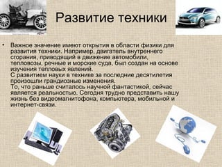 Развитие техники
• Важное значение имеют открытия в области физики для
развития техники. Например, двигатель внутреннего
сгорания, приводящий в движение автомобили,
тепловозы, речные и морские суда, был создан на основе
изучения тепловых явлений.
С развитием науки в технике за последние десятилетия
произошли грандиозные изменения.
То, что раньше считалось научной фантастикой, сейчас
является реальностью. Сегодня трудно представить нашу
жизнь без видеомагнитофона, компьютера, мобильной и
интернет-связи.
 