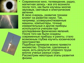 • Современное кино, телевидение, радио,
магнитная запись - все это возникло
после того, как были изучены многие
звуковые, световые и электрические
явления.
В свою очередь, развитие техники
влияет на развитие науки. Так,
например, усовершенствованные
машины, компьютеры, точные
измерительные и другие приборы
используются учеными при
исследовании физических явлений.
После того как были созданы
современные приборы и ракеты, стало
возможным глубже изучить космическое
пространство.
Подобных примеров можно привести
множество. Открытия, сделанные в
науке, есть результат упорного труда
многих ученых разных стран.
Рассмотрим некоторые этапы развития
физики.
 