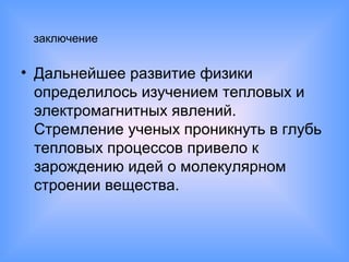 заключение
• Дальнейшее развитие физики
определилось изучением тепловых и
электромагнитных явлений.
Стремление ученых проникнуть в глубь
тепловых процессов привело к
зарождению идей о молекулярном
строении вещества.
 