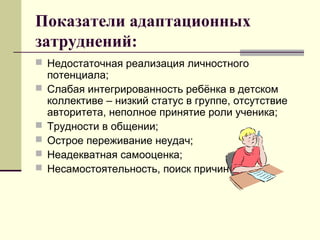 Показатели адаптационных
затруднений:
 Недостаточная реализация личностного
потенциала;
 Слабая интегрированность ребёнка в детском
коллективе – низкий статус в группе, отсутствие
авторитета, неполное принятие роли ученика;
 Трудности в общении;
 Острое переживание неудач;
 Неадекватная самооценка;
 Несамостоятельность, поиск причин во вне.
 