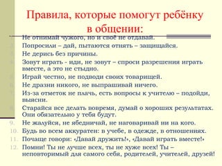 Правила, которые помогут ребёнку
в общении:
1. Не отнимай чужого, но и своё не отдавай.
2. Попросили – дай, пытаются отнять – защищайся.
3. Не дерись без причины.
4. Зовут играть - иди, не зовут – спроси разрешения играть
вместе, а это не стыдно.
5. Играй честно, не подводи своих товарищей.
6. Не дразни никого, не выпрашивай ничего.
7. Из-за отметок не плачь, есть вопросы к учителю – подойди,
выясни.
8. Старайся все делать вовремя, думай о хороших результатах.
Они обязательно у тебя будут.
9. Не жалуйся, не ябедничай, не наговаривай ни на кого.
10. Будь во всем аккуратен: в учебе, в одежде, в отношениях.
11. Почаще говори: «Давай дружить!», «Давай играть вместе!»
12. Помни! Ты не лучше всех, ты не хуже всех! Ты –
неповторимый для самого себя, родителей, учителей, друзей!
 