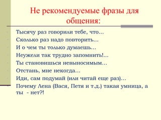 Не рекомендуемые фразы для
общения:
- Тысячу раз говорили тебе, что…
- Сколько раз надо повторить…
- И о чем ты только думаешь…
- Неужели так трудно запомнить!...
- Ты становишься невыносимым…
- Отстань, мне некогда…
- Иди, сам подумай (или читай еще раз)…
- Почему Лена (Вася, Петя и т.д.) такая умница, а
ты - нет?!
 