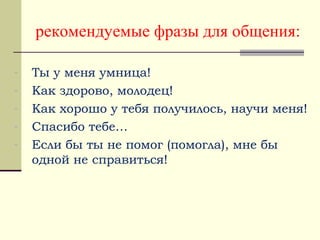 рекомендуемые фразы для общения:
- Ты у меня умница!
- Как здорово, молодец!
- Как хорошо у тебя получилось, научи меня!
- Спасибо тебе…
- Если бы ты не помог (помогла), мне бы
одной не справиться!
 