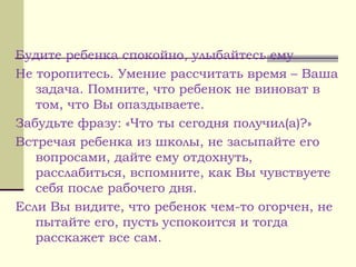 Будите ребенка спокойно, улыбайтесь ему.
Не торопитесь. Умение рассчитать время – Ваша
задача. Помните, что ребенок не виноват в
том, что Вы опаздываете.
Забудьте фразу: «Что ты сегодня получил(а)?»
Встречая ребенка из школы, не засыпайте его
вопросами, дайте ему отдохнуть,
расслабиться, вспомните, как Вы чувствуете
себя после рабочего дня.
Если Вы видите, что ребенок чем-то огорчен, не
пытайте его, пусть успокоится и тогда
расскажет все сам.
 