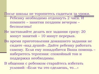 После школы не торопитесь садиться за уроки.
Ребенку необходимо отдохнуть 2 часа. И
помните – занятия поздним вечером –
бесполезны!
Не заставляйте делать все задания сразу: 20
минут занятий – 10 минут перерыв.
Во время приготовления домашнего задания не
сидите «над душой». Дайте ребенку работать
самому. Если ему понадобится Ваша помощь –
наберитесь терпения: спокойный тон и
поддержка необходимы.
В общении с ребенком старайтесь избегать
условий: «Если ты это сделаешь, то…»
 