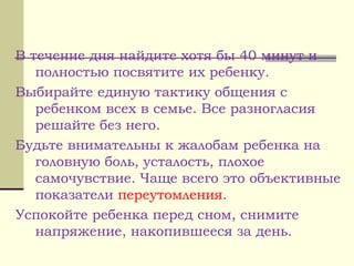 В течение дня найдите хотя бы 40 минут и
полностью посвятите их ребенку.
Выбирайте единую тактику общения с
ребенком всех в семье. Все разногласия
решайте без него.
Будьте внимательны к жалобам ребенка на
головную боль, усталость, плохое
самочувствие. Чаще всего это объективные
показатели переутомления.
Успокойте ребенка перед сном, снимите
напряжение, накопившееся за день.
 