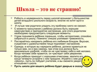 Школа – это не страшно!
 Робость и неуверенность перед школой возникает у большинства
детей младшего школьного возраста, многие не хотят идти в
школу.
 И лучше чем родители уладить эту проблему никто не сможет.
 С момента просыпания у ребёнка должно быть хорошее
самочувствие и приподнятое настроение, для этого родителям
необходимо предусмотреть следующие моменты.
 Утром поднимите ребёнка пораньше, чтобы неторопливо, спокойно
собраться в школу. Помните: спешка усиливает тревожность.
 Постарайтесь накормить ребёнка его любимым блюдом. Вкусная,
съеденная с удовольствием пища поднимает настроение.
 Одежда, в которую вы нарядили ребёнка, должна нравиться не
только вам, но и ему самому, при этом она должна быть
максимально удобной, чтобы он не чувствовал себя в ней неловко.
Когда человек себе нравится, он чувствует себя увереннее.
 Когда ребёнок приходит с хорошими отметками, хвалите его. А в
конце четверти устройте с ним праздник. Играйте с ним дома в
«Школу», пусть он побудит учителем, и вы сможете увидеть его
отношение к школе.
 Пусть школа для вашего ребёнка будет дверью в сказку!
 