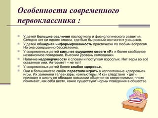 Особенности современного
первоклассника :
 У детей большие различия паспортного и физиологического развития.
Сегодня нет ни одного класса, где был бы ровный контингент учащихся.
 У детей обширная информированность практически по любым вопросам.
Но она совершенно бессистемна.
 У современных детей сильнее ощущение своего «Я» и более свободное
независимое поведение. Высокий уровень самооценки.
 Наличие недоверчивости к словам и поступкам взрослых. Нет веры во всё
сказанное ими. Авторитет – не тот!
 У современных детей более слабое здоровье.
 Они в большинстве своём перестали играть в коллективные «дворовые»
игры. Их заменили телевизоры, компьютеры. И как следствие - дети
приходят в школу не обладая навыками общения со сверстниками, плохо
понимают, как себя вести, какие существуют нормы поведения в обществе.
 