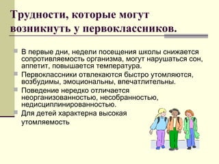 Трудности, которые могут
возникнуть у первоклассников.
 В первые дни, недели посещения школы снижается
сопротивляемость организма, могут нарушаться сон,
аппетит, повышается температура.
 Первоклассники отвлекаются быстро утомляются,
возбудимы, эмоциональны, впечатлительны.
 Поведение нередко отличается
неорганизованностью, несобранностью,
недисциплинированностью.
 Для детей характерна высокая
утомляемость
 