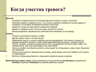 Когда уместна тревога?
Обычно
 Снижается первоначально непосредственный интерес к школе, занятиям.
 Начинает время от времени ныть, что учиться надоело (особенно в конце недели и
четверти), но активно интересуется всем остальным.
 Радуется, когда не надо делать домашнее задание.
 Время от времени хочет остаться дома, пропустить уроки.
 Иногда выражает недовольство учителем или опасения по его поводу.
Опасно
 Полное отсутствие интереса к учёбе,
 Делает уроки только «из-под палки»
 Нежелание ходить в школу и вообще учиться выражается постоянно и открыто в
формах активного протеста, либо симптомами болезней (кашель, насморк, рвота,
понос), которые кончаются сразу после того, как разрешат остаться дома, либо, что
гораздо реже, простой симуляцией этих симптомов.
 Очень не любит или боится учителя, испытывает по отношению к нему страх, бессилие
или агрессию
 Ничего не интересно, безразличен ко всему, даже играм, если они требуют хоть какого-
то напряжения.
 Вялость и безынициативность, когда дело касается школы и уроков
Беспокоиться нужно тогда, когда нежелание учиться является устойчивым, выражается
активно, отражает основное отношение ребёнка к школе.
 