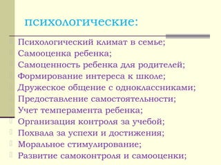 психологические:
 Психологический климат в семье;
 Самооценка ребенка;
 Самоценность ребенка для родителей;
 Формирование интереса к школе;
 Дружеское общение с одноклассниками;
 Предоставление самостоятельности;
 Учет темперамента ребенка;
 Организация контроля за учебой;
 Похвала за успехи и достижения;
 Моральное стимулирование;
 Развитие самоконтроля и самооценки;
 