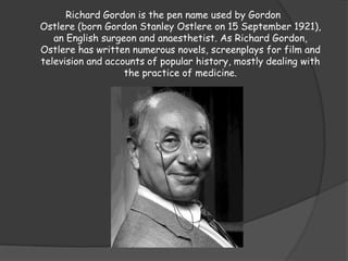 Richard Gordon is the pen name used by Gordon
Ostlere (born Gordon Stanley Ostlere on 15 September 1921),
an English surgeon and anaesthetist. As Richard Gordon,
Ostlere has written numerous novels, screenplays for film and
television and accounts of popular history, mostly dealing with
the practice of medicine.
 