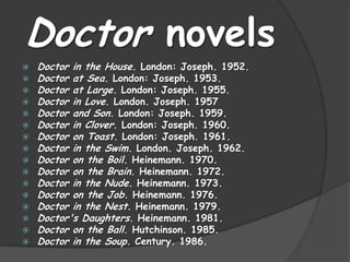 Doctor novels
 Doctor in the House. London: Joseph. 1952.
 Doctor at Sea. London: Joseph. 1953.
 Doctor at Large. London: Joseph. 1955.
 Doctor in Love. London. Joseph. 1957
 Doctor and Son. London: Joseph. 1959.
 Doctor in Clover. London: Joseph. 1960.
 Doctor on Toast. London: Joseph. 1961.
 Doctor in the Swim. London. Joseph. 1962.
 Doctor on the Boil. Heinemann. 1970.
 Doctor on the Brain. Heinemann. 1972.
 Doctor in the Nude. Heinemann. 1973.
 Doctor on the Job. Heinemann. 1976.
 Doctor in the Nest. Heinemann. 1979.
 Doctor's Daughters. Heinemann. 1981.
 Doctor on the Ball. Hutchinson. 1985.
 Doctor in the Soup. Century. 1986.
 