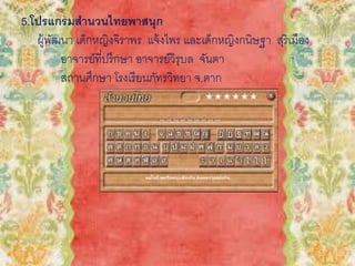 5.โปรแกรมสานวนไทยพาสนุก
ผู้พัฒนา เด็กหญิงจิราพร แจ้งไพร และเด็กหญิงกนิษฐา สุริเมือง
อาจารย์ที่ปรึกษา อาจารย์วิรุบล จันตา
สถานศึกษา โรงเรียนภัทรวิทยา จ.ตาก
 