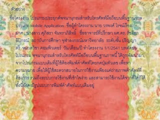 ตัวอย่าง
ชื่อโครงงาน โปรแกรมประยุกต์พจนานุกรมสาหรับโทรศัพท์มือถือบนพื้นฐานภาพ
ประเภท Mobile Application ชื่อผู้ทาโครงงาน นาย วรพงศ์ โรจน์เรือง
มาศ , นางสาว ศุภิสรา จันทราภิสิทธิ์ ชื่ออาจารย์ที่ปรึกษา ผศ.ดร. รัชลิดา
ลิปิกรณ์ สถาบันการศึกษา จุฬาลงกรณ์มหาวิทยาลัย ระดับชั้น ปริญญา
ตรี หมวดวิชา คอมพิวเตอร์ วัน/เดือน/ปี ทาโครงงาน 1/1/2541 บทคัดย่อ
โปรแกรม พจนานุกรมสาหรับโทรศัพท์มือถือบนพื้นฐานภาพนี้ได้ถูกพัฒนามา
จากโปรแกรมแบบเดิมที่ผู้ใช้ต้องพิมพ์คาศัพท์โดยกดปุ่มตัวเลข เพื่อหา
ความหมาย เพื่อให้ผู้ใช้สะดวกสบายในการใช้งานเพียงแค่ถ่ายภาพคาศัพท์ที่
ต้องการ รวมถึงระบบการใช้งานที่เข้าใจง่าย และสามารถใช้งานได้จากที่ใดก็ได้
ทั้งนี้ยังคงมีรูปแบบการพิมพ์คาศัพท์แบบเดิมอยู่
 