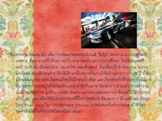 ชื่อโครงงาน Shader 3D เพื่อ การพัฒนาซอฟต์แวร์เกมส์ ชื่อผู้ทาโครงงาน นายกฤชวัฒน์
เวชสาร ชื่ออาจารย์ที่ปรึกษา ดร.วิวาราช พรแก้ว สถาบันการศึกษา โรงเรียนเทพศิริ
นทร์ ระดับชั้น มัธยมปลาย หมวดวิชา คอมพิวเตอร์ วัน/เดือน/ปี ทาโครงงาน ไม่ระบุ
บทคัดย่อ คอมพิวเตอร์กราฟิกได้เข้ามามีบทบาทในงานวิจัยด้านต่าง ๆ กว่า 20 ปี ทั้งยัง
มีการพัฒนาอย่างต่อเนื่องจนปัจจุบันมีความใกล้ชิด และเกี่ยวข้องกับชีวิตประจาวันมาก
ขึ้น เพราะการประยุกต์ใช้คอมพิวเตอร์กราฟิกกับสาขาวิชาต่าง ๆ อานวยให้การทางาน
นั้นมีประสิทธิภาพ ถูกต้อง แม่นยา สะดวกและเหมาะสมต่อการนาข้อมูลไปใช้วิเคราะห์
แก้ปัญหา และ/หรือใช้กับงานประยุกต์ที่มีความสลับซับซ้อนมาก ๆ ได้ แต่จานวนข้อมูล
ป้ อน (Data input) ในการประมวลผล (Process) แปรผันตรงกับจานวนเวลาที่ใช้ และ
ชุดคาสั่งมักเป็นจานวนชนิดทศนิยม (float)
 
