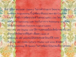 ซึ่งทาให้มีค่าหน่วงเวลา (latency) ในการทางานมาก โครงงาน 3D Shader
for Game Programming นี้มุ่งพัฒนาต้นแบบ Mini-3D Graphics
Engine สาหรับ การพัฒนาเกมส์ ในส่วนGraphics core โดยอาศัย
เทคนิคการ Optimizing code ร่วมกับการวาง Prototyping แบบพิเศษ
ให้เข้ากับ Hardware Functions (Logical Layers)
ของ CPU และ Display card ให้การแสดงผลมีประสิทธิภาพสูงขึ้น และ
เป็นการใช้ทรัพยากรที่คุ้มค่า เพื่อลด causes of
bottlenecks และ penaltiesโดยส่วนของฮาร์ดแวร์ใช้ AMD
Processor และ nVidia GeFocre Display card series ส่วนของ
การ Programming ใช้ OpenGL ในการพัฒนาโปรแกรมเพื่อการทดสอบ
 