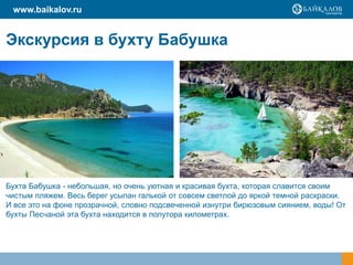 Экскурсия в бухту Бабушка
www.baikalov.ru
Бухта Бабушка - небольшая, но очень уютная и красивая бухта, которая славится своим
чистым пляжем. Весь берег усыпан галькой от совсем светлой до яркой темной раскраски.
И все это на фоне прозрачной, словно подсвеченной изнутри бирюзовым сиянием, воды! От
бухты Песчаной эта бухта находится в полутора километрах.
 