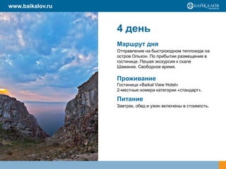 4 день
Маршрут дня
Отправление на быстроходном теплоходе на
остров Ольхон. По прибытии размещение в
гостинице. Пешая экскурсия к скале
Шаманке. Свободное время.
Проживание
Гостиница «Baikal View Hotel»
2-местные номера категории «стандарт».
Питание
Завтрак, обед и ужин включены в стоимость.
www.baikalov.ru
 