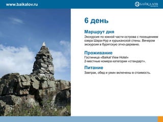 6 день
Маршрут дня
Экскурсия по южной части острова с посещением
озера Шара-Нур и курыканской стены. Вечером
экскурсия в бурятскую этно-деревню.
Проживание
Гостиница «Baikal View Hotel»
2-местные номера категории «стандарт».
Питание
Завтрак, обед и ужин включены в стоимость.
www.baikalov.ru
 