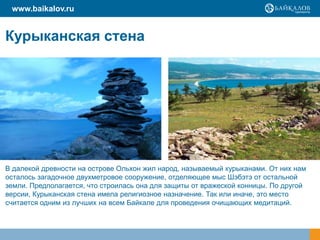 Курыканская стена
В далекой древности на острове Ольхон жил народ, называемый курыканами. От них нам
осталось загадочное двухметровое сооружение, отделяющее мыс Шэбэтэ от остальной
земли. Предполагается, что строилась она для защиты от вражеской конницы. По другой
версии, Курыканская стена имела религиозное назначение. Так или иначе, это место
считается одним из лучших на всем Байкале для проведения очищающих медитаций.
www.baikalov.ru
 