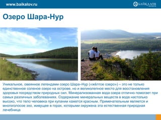 Озеро Шара-Нур
Уникальное, овеянное легендами озеро Шара–Нур («жѐлтое озеро») – это не только
единственное соленое озеро на острове, но и великолепное место для восстановления
здоровья посредством природных сил. Минерализованная вода озера отлично помогает при
самых различных заболеваниях. Содержание минеральных веществ в воде настолько
высоко, что тело человека при купании кажется красным. Примечательным является и
многоголосое эхо, живущее в горах, которыми окружена эта естественная природная
лечебница
www.baikalov.ru
 