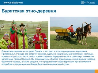 Бурятская этно-деревня
www.baikalov.ru
Этническая деревня на острове Ольхон – это окно в прошлое коренного населения
Прибайкалья. У входа вас встретят хозяева, одетые в национальные бурятские костюмы,
примут как дорогого гостя, споют приветственные народные песни и расскажут множество
загадочных легенд Ольхона. Вы ознакомитесь с бытом, традициями, и жизненным укладом
бурятского народа, а также увидите, что представляет собой бурятская юрта и сможете
попробовать традиционные блюда бурятской национальной кухни.
 