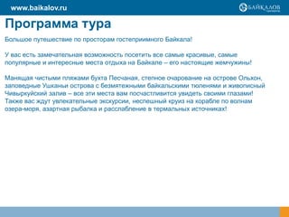 Программа тура
Большое путешествие по просторам гостеприимного Байкала!
У вас есть замечательная возможность посетить все самые красивые, самые
популярные и интересные места отдыха на Байкале – его настоящие жемчужины!
Манящая чистыми пляжами бухта Песчаная, степное очарование на острове Ольхон,
заповедные Ушканьи острова с безмятежными байкальскими тюленями и живописный
Чивыркуйский залив – все эти места вам посчастливится увидеть своими глазами!
Также вас ждут увлекательные экскурсии, неспешный круиз на корабле по волнам
озера-моря, азартная рыбалка и расслабление в термальных источниках!
www.baikalov.ru
 