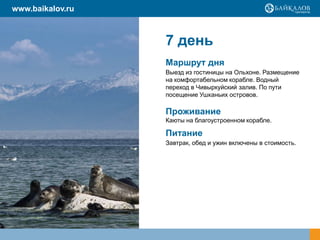 7 день
Маршрут дня
Выезд из гостиницы на Ольхоне. Размещение
на комфортабельном корабле. Водный
переход в Чивыркуйский залив. По пути
посещение Ушканьих островов.
Проживание
Каюты на благоустроенном корабле.
Питание
Завтрак, обед и ужин включены в стоимость.
www.baikalov.ru
 