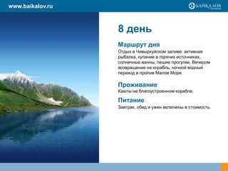 8 день
Маршрут дня
Отдых в Чивыркуйском заливе: активная
рыбалка, купание в горячих источниках,
солнечные ванны, пешие прогулки. Вечером
возвращение на корабль, ночной водный
переход в пролив Малое Море.
Проживание
Каюты на благоустроенном корабле.
Питание
Завтрак, обед и ужин включены в стоимость.
www.baikalov.ru
 