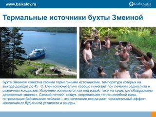 Термальные источники бухты Змеиной
www.baikalov.ru
Бухта Змеиная известна своими термальными источниками, температура которых на
выходе доходит до 45 С. Они исключительно хорошо помогают при лечении радикулита и
различных хондрозов. Источники изливаются как под водой, так и на суше, где оборудованы
деревянные «ванны». Свежий летний воздух, согревающее тепло целебной воды,
потрясающие байкальские пейзажи – это сочетание всегда дает поразительный эффект
исцеления от будничной усталости и хандры.
 