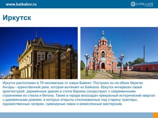 Иркутск
www.baikalov.ru
Иркутск расположен в 70 километрах от озера Байкал. Построен он на обоих берегах
Ангары - единственной реки, которая вытекает из Байкала. Иркутск интересен своей
архитектурой: деревянные здания в стиле барокко соседствуют с современными
строениями из стекла и бетона. Также в городе воссоздан прекрасный исторический квартал
с деревянными домами, в которых открыты стилизованные под старину трактиры,
художественные галереи, сувенирные лавки и ремесленные мастерские.
 