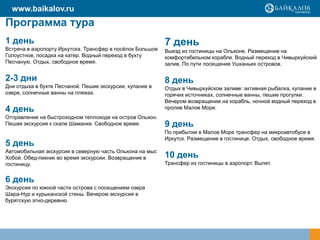 Программа тура
1 день
Встреча в аэропорту Иркутска. Трансфер в посѐлок Большое
Голоустное, посадка на катер. Водный переход в бухту
Песчаную. Отдых, свободное время.
2-3 дни
Дни отдыха в бухте Песчаной. Пешие экскурсии, купание в
озере, солнечные ванны на пляжах.
4 день
Отправление на быстроходном теплоходе на остров Ольхон.
Пешая экскурсия к скале Шаманке. Свободное время.
5 день
Автомобильная экскурсия в северную часть Ольхона на мыс
Хобой. Обед-пикник во время экскурсии. Возвращение в
гостиницу.
6 день
Экскурсия по южной части острова с посещением озера
Шара-Нур и курыканской стены. Вечером экскурсия в
бурятскую этно-деревню.
7 день
Выезд из гостиницы на Ольхоне. Размещение на
комфортабельном корабле. Водный переход в Чивыркуйский
залив. По пути посещение Ушканьих островов.
8 день
Отдых в Чивыркуйском заливе: активная рыбалка, купание в
горячих источниках, солнечные ванны, пешие прогулки.
Вечером возвращение на корабль, ночной водный переход в
пролив Малое Море.
9 день
По прибытии в Малое Море трансфер на микроавтобусе в
Иркутск. Размещение в гостинице. Отдых, свободное время.
10 день
Трансфер из гостиницы в аэропорт. Вылет.
www.baikalov.ru
 