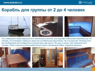 Корабль для группы от 2 до 4 человек
Это совершенно новая парусная яхта. Маленькая и уютная, она подойдет небольшим компаниям до 4-5
человек, кто планирует совершить круиз как на небольшие расстояния, так и на дальние. На борту есть
все необходимое для комфортного путешествия: две каюты, ТВ, душ и туалет, кают-компания на 6
человек. Также к вашим услугам рыболовные снасти, пикниковый набор, надувные матрацы.
www.baikalov.ru
 