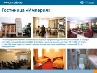 www.baikalov.ru
Гостиница «Империя»
Гостиница располагается в историческом квартале Иркутска недалеко от центра города. В номерах
есть всѐ необходимое для комфортного отдыха: удобные кровати, санузел, ТВ, тумбочки, стол и
стулья. На территории гостиницы к вашим услугам: ресторан, лобби-бар, сувенирный бутик,
конференц-зал.
 