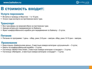 В стоимость входит:
Услуги персонала
 Встреча и проводы в Иркутске - 1 и 10 дни;
 Услуги гида-эксперта на протяжении всего тура.
Транспорт
 Все трансферы на микроавтобусе на протяжении тура;
 Аренда катера для передвижения по Байкалу;
 Фрахт комфортабельного корабля для передвижения по Байкалу – 2 суток.
Питание
 Питание по программе: 1 день – обед, ужин; 2-8 дни – завтрак, обед, ужин; 9-10 дни – завтрак.
Проживание
 База отдыха «Байкальские дюны», 2-местные номера категории «улучшенный» – 3 суток;
 Каюты на комфортабельном корабле – 2 суток;
 Гостиница «Baikal View Hotel», 2-местные номера категории «стандарт» – 3 суток;
 Гостиница «Империя», 2-местные номера категории «стандарт! – 1 сутки.
www.baikalov.ru
 