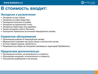 В стоимость входит:
Экскурсии и развлечения
 Экскурсия на мыс Хобой;
 Экскурсия на озеро Шара-Нур;
 Посещение Ушканьих островов;
 Экскурсия на курыканскую стену;
 Экскурсия в бурятскую этно-деревню;
 Пешие экскурсии в бухте Песчаной;
 Посещение термальных источников Чивыркуйского залива.
Сервисное обслуживание
 Организация рыбалки в Чивыркуйском заливе;
 Медицинские страховки при укусе клеща и несчастном случае;
 Аптечка первой помощи, репелленты;
 Рекреационные сборы за посещение заповедных территорий Прибайкалья.
Предлагаем дополнительно
 Организация питания, не включѐнного в стоимость;
 Организация экскурсий, не включѐнных в стоимость;
 Улучшенное размещение в гостиницах.
www.baikalov.ru
 