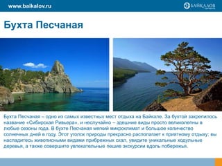 Бухта Песчаная
www.baikalov.ru
Бухта Песчаная – одно из самых известных мест отдыха на Байкале. За бухтой закрепилось
название «Сибирская Ривьера», и неслучайно – здешние виды просто великолепны в
любые сезоны года. В бухте Песчаная мягкий микроклимат и большое количество
солнечных дней в году. Этот уголок природы прекрасно располагает к приятному отдыху: вы
насладитесь живописными видами прибрежных скал, увидите уникальные ходульные
деревья, а также совершите увлекательные пешие экскурсии вдоль побережья.
 