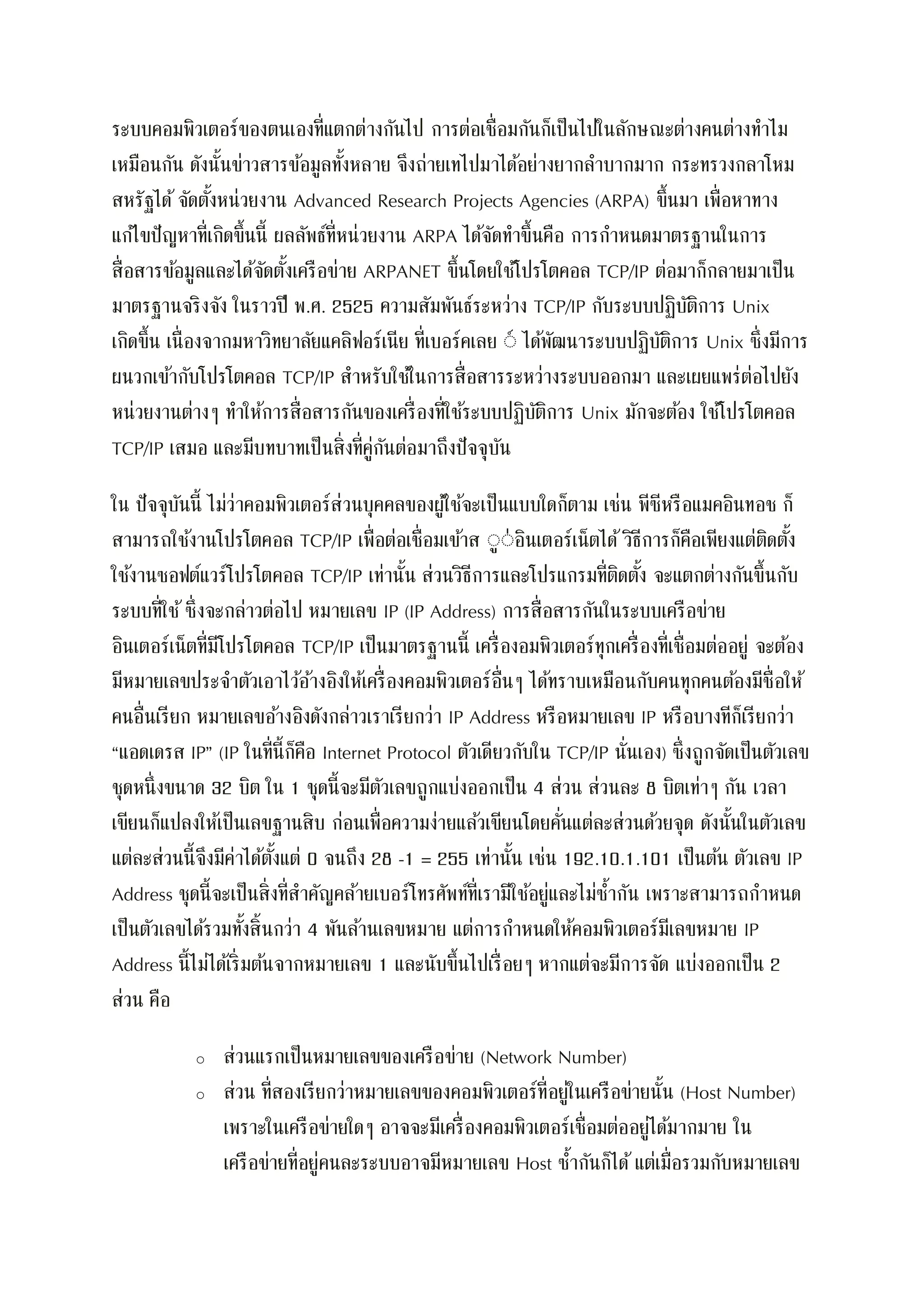 ระบบคอมพิวเตอร์ของตนเองที่แตกต่างกันไป การต่อเชื่อมกันก็เป็นไปในลักษณะต่างคนต่างทาไม
เหมือนกัน ดังนั้นข่าวสารข้อมูลทั้งหลาย จึงถ่ายเทไปมาได้อย่างยากลาบากมาก กระทรวงกลาโหม
สหรัฐได้จัดตั้งหน่วยงาน Advanced Research Projects Agencies (ARPA) ขึ้นมา เพื่อหาทาง
แก้ไขปัญหาที่เกิดขึ้นนี้ ผลลัพธ์ที่หน่วยงาน ARPA ได้จัดทาขึ้นคือ การกาหนดมาตรฐานในการ
สื่อสารข้อมูลและได้จัดตั้งเครือข่าย ARPANET ขึ้นโดยใช้โปรโตคอล TCP/IP ต่อมาก็กลายมาเป็น
มาตรฐานจริงจัง ในราวปี พ.ศ. 2525 ความสัมพันธ์ระหว่าง TCP/IP กับระบบปฏิบัติการ Unix
เกิดขึ้น เนื่องจากมหาวิทยาลัยแคลิฟอร์เนีย ที่เบอร์คเลย ์์ ได้พัฒนาระบบปฏิบัติการ Unix ซึ่งมีการ
ผนวกเข้ากับโปรโตคอล TCP/IP สาหรับใช้ในการสื่อสารระหว่างระบบออกมา และเผยแพร่ต่อไปยัง
หน่วยงานต่างๆ ทาให้การสื่อสารกันของเครื่องที่ใช้ระบบปฏิบัติการ Unix มักจะต้อง ใช้โปรโตคอล
TCP/IP เสมอ และมีบทบาทเป็นสิ่งที่คู่กันต่อมาถึงปัจจุบัน
ใน ปัจจุบันนี้ ไม่ว่าคอมพิวเตอร์ส่วนบุคคลของผู้ใช้จะเป็นแบบใดก็ตาม เช่น พีซีหรือแมคอินทอช ก็
สามารถใช้งานโปรโตคอล TCP/IP เพื่อต่อเชื่อมเข้าส ์ู์่อินเตอร์เน็ตได้ วิธีการก็คือเพียงแต่ติดตั้ง
ใช้งานซอฟต์แวร์โปรโตคอล TCP/IP เท่านั้น ส่วนวิธีการและโปรแกรมที่ติดตั้ง จะแตกต่างกันขึ้นกับ
ระบบที่ใช้ซึ่งจะกล่าวต่อไป หมายเลข IP (IP Address) การสื่อสารกันในระบบเครือข่าย
อินเตอร์เน็ตที่มีโปรโตคอล TCP/IP เป็นมาตรฐานนี้ เครื่องอมพิวเตอร์ทุกเครื่องที่เชื่อมต่ออยู่ จะต้อง
มีหมายเลขประจาตัวเอาไว้อ้างอิงให้เครื่องคอมพิวเตอร์อื่นๆ ได้ทราบเหมือนกับคนทุกคนต้องมีชื่อให้
คนอื่นเรียก หมายเลขอ้างอิงดังกล่าวเราเรียกว่า IP Address หรือหมายเลข IP หรือบางทีก็เรียกว่า
“แอดเดรส IP” (IP ในที่นี้ก็คือ Internet Protocol ตัวเดียวกับใน TCP/IP นั่นเอง) ซึ่งถูกจัดเป็นตัวเลข
ชุดหนึ่งขนาด 32 บิต ใน 1 ชุดนี้จะมีตัวเลขถูกแบ่งออกเป็น 4 ส่วน ส่วนละ 8 บิตเท่าๆ กัน เวลา
เขียนก็แปลงให้เป็นเลขฐานสิบ ก่อนเพื่อความง่ายแล้วเขียนโดยคั่นแต่ละส่วนด้วยจุด ดังนั้นในตัวเลข
แต่ละส่วนนี้จึงมีค่าได้ตั้งแต่ 0 จนถึง 28 -1 = 255 เท่านั้น เช่น 192.10.1.101 เป็นต้น ตัวเลข IP
Address ชุดนี้จะเป็นสิ่งที่สาคัญคล้ายเบอร์โทรศัพท์ที่เรามีใช้อยู่และไม่ซ้ากัน เพราะสามารถกาหนด
เป็นตัวเลขได้รวมทั้งสิ้นกว่า 4 พันล้านเลขหมาย แต่การกาหนดให้คอมพิวเตอร์มีเลขหมาย IP
Address นี้ไม่ได้เริ่มต้นจากหมายเลข 1 และนับขึ้นไปเรื่อยๆ หากแต่จะมีการจัด แบ่งออกเป็น 2
ส่วน คือ
o ส่วนแรกเป็นหมายเลขของเครือข่าย (Network Number)
o ส่วน ที่สองเรียกว่าหมายเลขของคอมพิวเตอร์ที่อยู่ในเครือข่ายนั้น (Host Number)
เพราะในเครือข่ายใดๆ อาจจะมีเครื่องคอมพิวเตอร์เชื่อมต่ออยู่ได้มากมาย ใน
เครือข่ายที่อยู่คนละระบบอาจมีหมายเลข Host ซ้ากันก็ได้ แต่เมื่อรวมกับหมายเลข
 