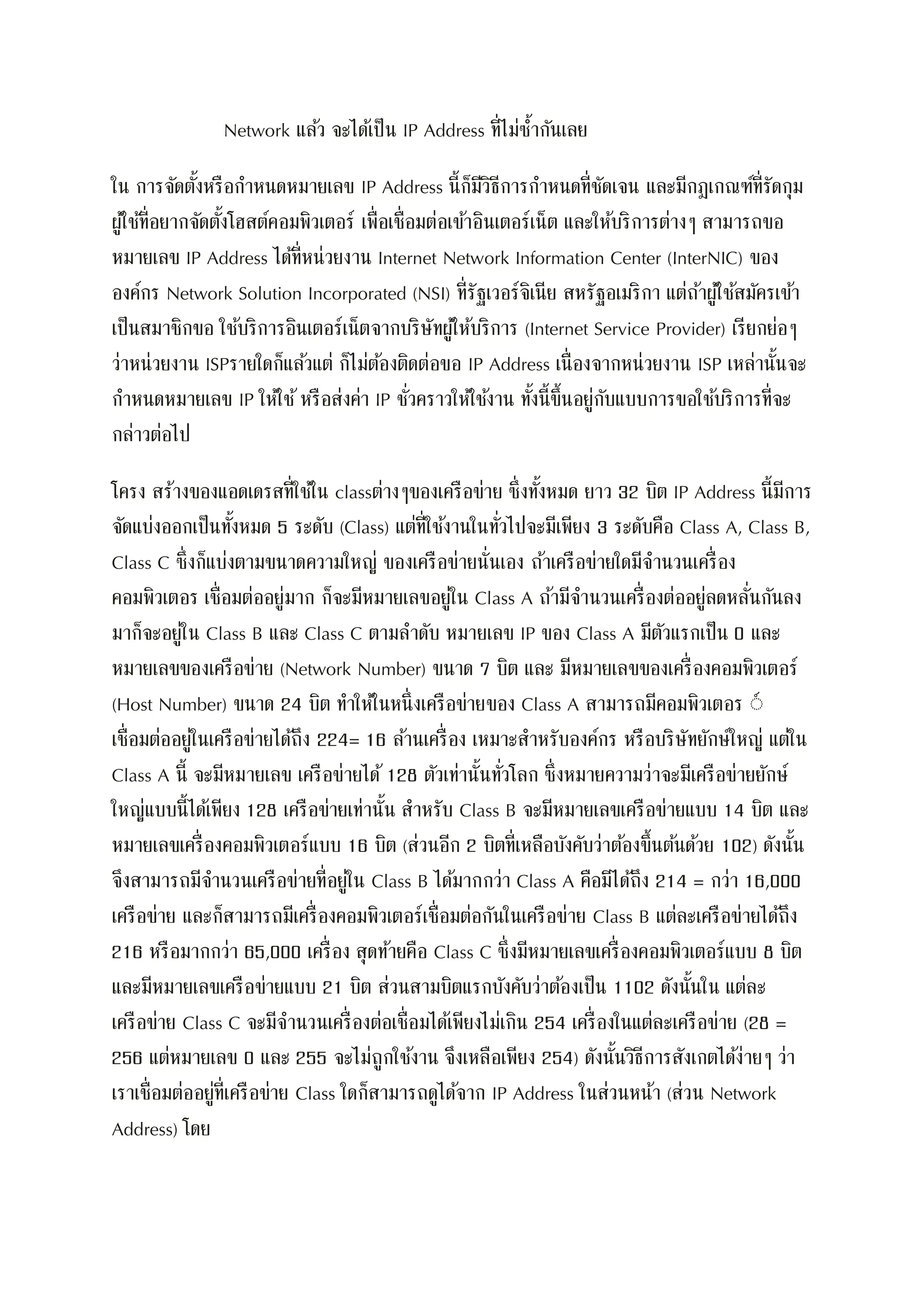 Network แล้ว จะได้เป็น IP Address ที่ไม่ซ้ากันเลย
ใน การจัดตั้งหรือกาหนดหมายเลข IP Address นี้ก็มีวิธีการกาหนดที่ชัดเจน และมีกฎเกณฑ์ที่รัดกุม
ผู้ใช้ที่อยากจัดตั้งโฮสต์คอมพิวเตอร์ เพื่อเชื่อมต่อเข้าอินเตอร์เน็ต และให้บริการต่างๆ สามารถขอ
หมายเลข IP Address ได้ที่หน่วยงาน Internet Network Information Center (InterNIC) ของ
องค์กร Network Solution Incorporated (NSI) ที่รัฐเวอร์จิเนีย สหรัฐอเมริกา แต่ถ้าผู้ใช้สมัครเข้า
เป็นสมาชิกขอ ใช้บริการอินเตอร์เน็ตจากบริษัทผู้ให้บริการ (Internet Service Provider) เรียกย่อๆ
ว่าหน่วยงาน ISPรายใดก็แล้วแต่ ก็ไม่ต้องติดต่อขอ IP Address เนื่องจากหน่วยงาน ISP เหล่านั้นจะ
กาหนดหมายเลข IP ให้ใช้หรือส่งค่า IP ชั่วคราวให้ใช้งาน ทั้งนี้ขึ้นอยู่กับแบบการขอใช้บริการที่จะ
กล่าวต่อไป
โครง สร้างของแอดเดรสที่ใช้ใน classต่างๆของเครือข่าย ซึ่งทั้งหมด ยาว 32 บิต IP Address นี้มีการ
จัดแบ่งออกเป็นทั้งหมด 5 ระดับ (Class) แต่ที่ใช้งานในทั่วไปจะมีเพียง 3 ระดับคือ Class A, Class B,
Class C ซึ่งก็แบ่งตามขนาดความใหญ่ ของเครือข่ายนั่นเอง ถ้าเครือข่ายใดมีจานวนเครื่อง
คอมพิวเตอร เชื่อมต่ออยู่มาก ก็จะมีหมายเลขอยู่ใน Class A ถ้ามีจานวนเครื่องต่ออยู่ลดหลั่นกันลง
มาก็จะอยู่ใน Class B และ Class C ตามลาดับ หมายเลข IP ของ Class A มีตัวแรกเป็น 0 และ
หมายเลขของเครือข่าย (Network Number) ขนาด 7 บิต และ มีหมายเลขของเครื่องคอมพิวเตอร์
(Host Number) ขนาด 24 บิต ทาให้ในหนึ่งเครือข่ายของ Class A สามารถมีคอมพิวเตอร ์์
เชื่อมต่ออยู่ในเครือข่ายได้ถึง 224= 16 ล้านเครื่อง เหมาะสาหรับองค์กร หรือบริษัทยักษ์ใหญ่ แต่ใน
Class A นี้ จะมีหมายเลข เครือข่ายได้ 128 ตัวเท่านั้นทั่วโลก ซึ่งหมายความว่าจะมีเครือข่ายยักษ์
ใหญ่แบบนี้ได้เพียง 128 เครือข่ายเท่านั้น สาหรับ Class B จะมีหมายเลขเครือข่ายแบบ 14 บิต และ
หมายเลขเครื่องคอมพิวเตอร์แบบ 16 บิต (ส่วนอีก 2 บิตที่เหลือบังคับว่าต้องขึ้นต้นด้วย 102) ดังนั้น
จึงสามารถมีจานวนเครือข่ายที่อยู่ใน Class B ได้มากกว่า Class A คือมีได้ถึง 214 = กว่า 16,000
เครือข่าย และก็สามารถมีเครื่องคอมพิวเตอร์เชื่อมต่อกันในเครือข่าย Class B แต่ละเครือข่ายได้ถึง
216 หรือมากกว่า 65,000 เครื่อง สุดท้ายคือ Class C ซึ่งมีหมายเลขเครื่องคอมพิวเตอร์แบบ 8 บิต
และมีหมายเลขเครือข่ายแบบ 21 บิต ส่วนสามบิตแรกบังคับว่าต้องเป็น 1102 ดังนั้นใน แต่ละ
เครือข่าย Class C จะมีจานวนเครื่องต่อเชื่อมได้เพียงไม่เกิน 254 เครื่องในแต่ละเครือข่าย (28 =
256 แต่หมายเลข 0 และ 255 จะไม่ถูกใช้งาน จึงเหลือเพียง 254) ดังนั้นวิธีการสังเกตได้ง่ายๆ ว่า
เราเชื่อมต่ออยู่ที่เครือข่าย Class ใดก็สามารถดูได้จาก IP Address ในส่วนหน้า (ส่วน Network
Address) โดย
 