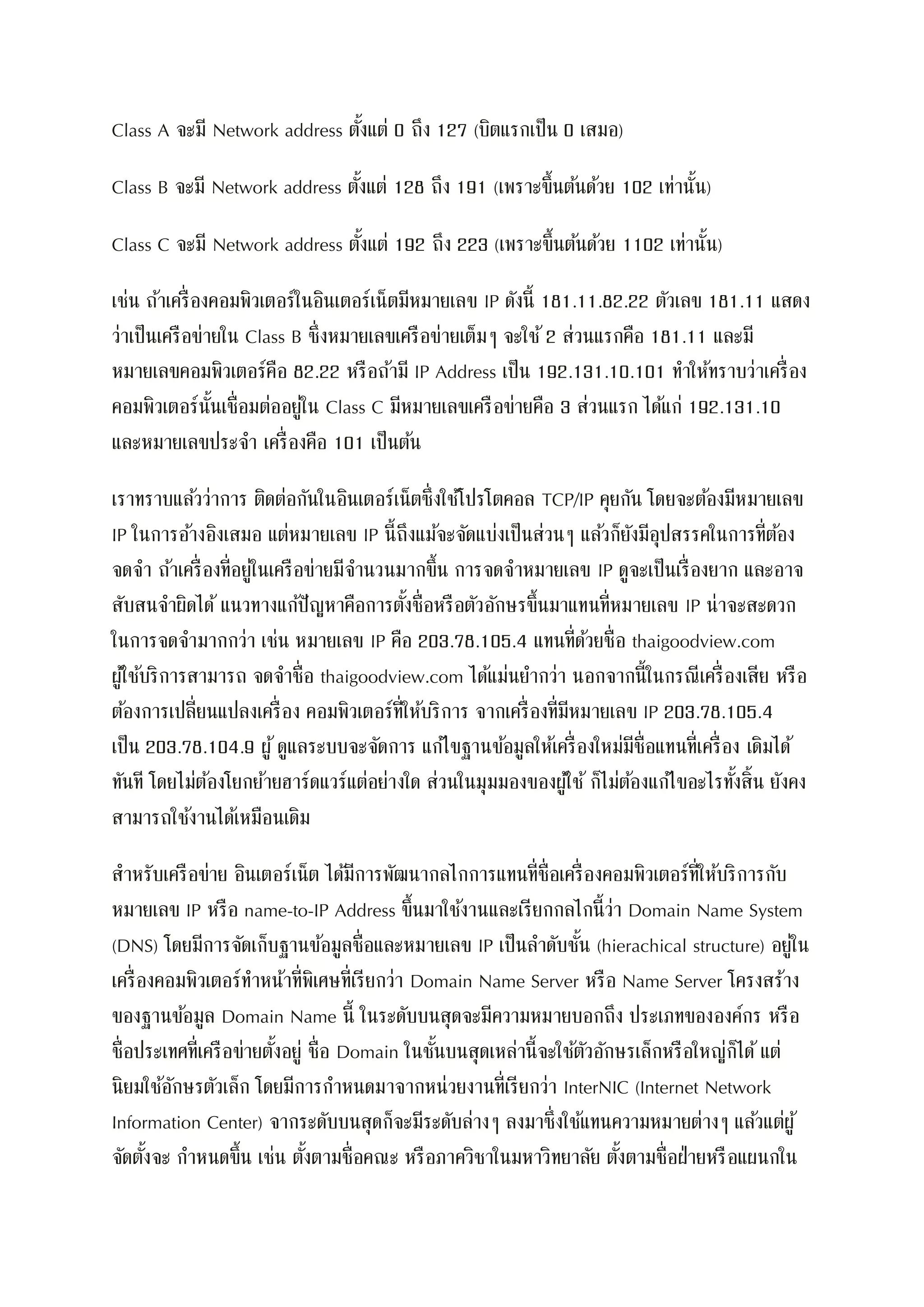 Class A จะมี Network address ตั้งแต่ 0 ถึง 127 (บิตแรกเป็น 0 เสมอ)
Class B จะมี Network address ตั้งแต่ 128 ถึง 191 (เพราะขึ้นต้นด้วย 102 เท่านั้น)
Class C จะมี Network address ตั้งแต่ 192 ถึง 223 (เพราะขึ้นต้นด้วย 1102 เท่านั้น)
เช่น ถ้าเครื่องคอมพิวเตอร์ในอินเตอร์เน็ตมีหมายเลข IP ดังนี้ 181.11.82.22 ตัวเลข 181.11 แสดง
ว่าเป็นเครือข่ายใน Class B ซึ่งหมายเลขเครือข่ายเต็มๆ จะใช้ 2 ส่วนแรกคือ 181.11 และมี
หมายเลขคอมพิวเตอร์คือ 82.22 หรือถ้ามี IP Address เป็น 192.131.10.101 ทาให้ทราบว่าเครื่อง
คอมพิวเตอร์นั้นเชื่อมต่ออยู่ใน Class C มีหมายเลขเครือข่ายคือ 3 ส่วนแรก ได้แก่ 192.131.10
และหมายเลขประจา เครื่องคือ 101 เป็นต้น
เราทราบแล้วว่าการ ติดต่อกันในอินเตอร์เน็ตซึ่งใช้โปรโตคอล TCP/IP คุยกัน โดยจะต้องมีหมายเลข
IP ในการอ้างอิงเสมอ แต่หมายเลข IP นี้ถึงแม้จะจัดแบ่งเป็นส่วนๆ แล้วก็ยังมีอุปสรรคในการที่ต้อง
จดจา ถ้าเครื่องที่อยู่ในเครือข่ายมีจานวนมากขึ้น การจดจาหมายเลข IP ดูจะเป็นเรื่องยาก และอาจ
สับสนจาผิดได้ แนวทางแก้ปัญหาคือการตั้งชื่อหรือตัวอักษรขึ้นมาแทนที่หมายเลข IP น่าจะสะดวก
ในการจดจามากกว่า เช่น หมายเลข IP คือ 203.78.105.4 แทนที่ด้วยชื่อ thaigoodview.com
ผู้ใช้บริการสามารถ จดจาชื่อ thaigoodview.com ได้แม่นยากว่า นอกจากนี้ในกรณีเครื่องเสีย หรือ
ต้องการเปลี่ยนแปลงเครื่อง คอมพิวเตอร์ที่ให้บริการ จากเครื่องที่มีหมายเลข IP 203.78.105.4
เป็น 203.78.104.9 ผู้ดูแลระบบจะจัดการ แก้ไขฐานข้อมูลให้เครื่องใหม่มีชื่อแทนที่เครื่อง เดิมได้
ทันที โดยไม่ต้องโยกย้ายฮาร์ดแวร์แต่อย่างใด ส่วนในมุมมองของผู้ใช้ ก็ไม่ต้องแก้ไขอะไรทั้งสิ้น ยังคง
สามารถใช้งานได้เหมือนเดิม
สาหรับเครือข่าย อินเตอร์เน็ต ได้มีการพัฒนากลไกการแทนที่ชื่อเครื่องคอมพิวเตอร์ที่ให้บริการกับ
หมายเลข IP หรือ name-to-IP Address ขึ้นมาใช้งานและเรียกกลไกนี้ว่า Domain Name System
(DNS) โดยมีการจัดเก็บฐานข้อมูลชื่อและหมายเลข IP เป็นลาดับชั้น (hierachical structure) อยู่ใน
เครื่องคอมพิวเตอร์ทาหน้าที่พิเศษที่เรียกว่า Domain Name Server หรือ Name Server โครงสร้าง
ของฐานข้อมูล Domain Name นี้ ในระดับบนสุดจะมีความหมายบอกถึง ประเภทขององค์กร หรือ
ชื่อประเทศที่เครือข่ายตั้งอยู่ ชื่อ Domain ในชั้นบนสุดเหล่านี้จะใช้ตัวอักษรเล็กหรือใหญ่ก็ได้แต่
นิยมใช้อักษรตัวเล็ก โดยมีการกาหนดมาจากหน่วยงานที่เรียกว่า InterNIC (Internet Network
Information Center) จากระดับบนสุดก็จะมีระดับล่างๆ ลงมาซึ่งใช้แทนความหมายต่างๆ แล้วแต่ผู้
จัดตั้งจะ กาหนดขึ้น เช่น ตั้งตามชื่อคณะ หรือภาควิชาในมหาวิทยาลัย ตั้งตามชื่อฝ่ายหรือแผนกใน
 