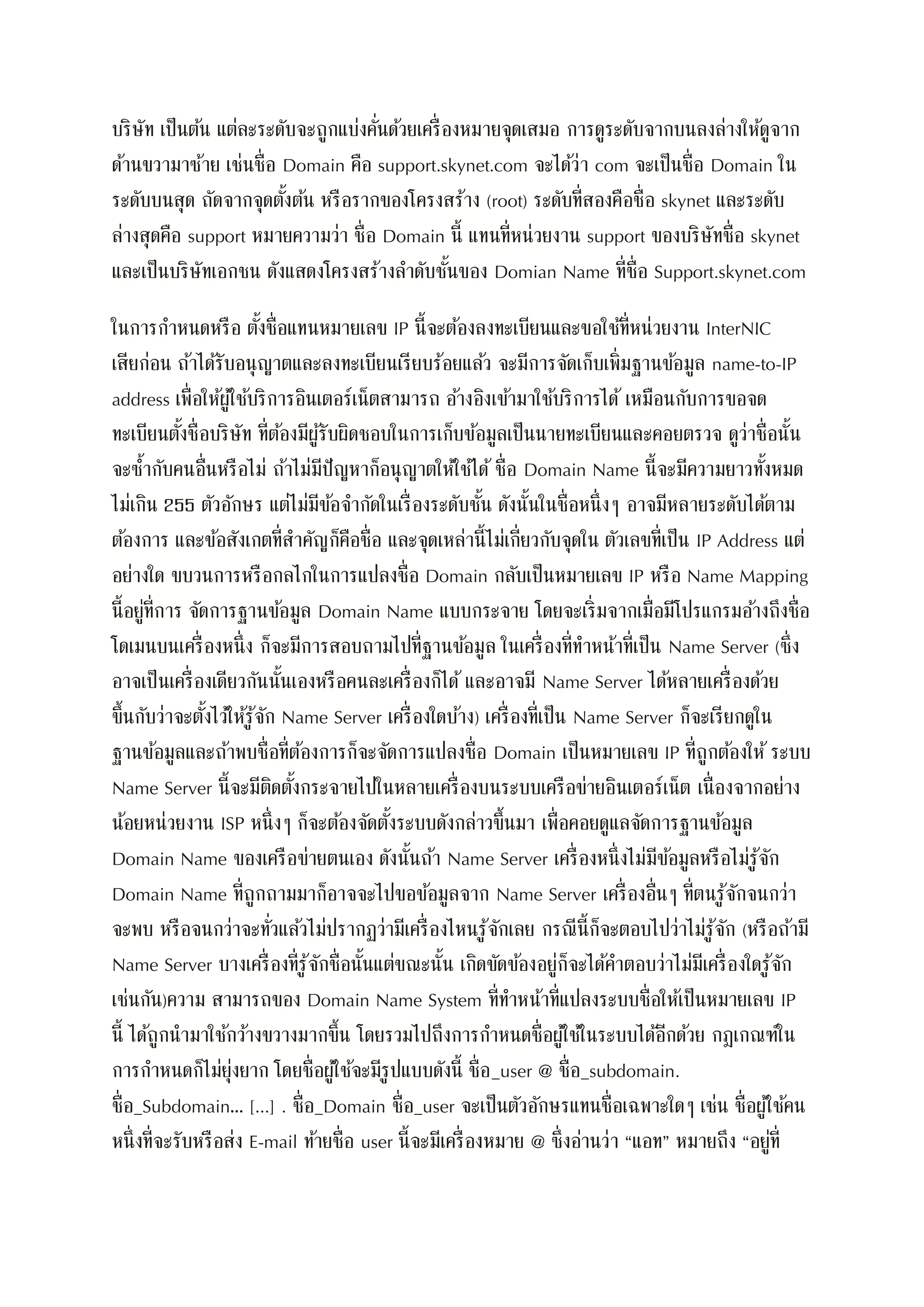 บริษัท เป็นต้น แต่ละระดับจะถูกแบ่งคั่นด้วยเครื่องหมายจุดเสมอ การดูระดับจากบนลงล่างให้ดูจาก
ด้านขวามาซ้าย เช่นชื่อ Domain คือ support.skynet.com จะได้ว่า com จะเป็นชื่อ Domain ใน
ระดับบนสุด ถัดจากจุดตั้งต้น หรือรากของโครงสร้าง (root) ระดับที่สองคือชื่อ skynet และระดับ
ล่างสุดคือ support หมายความว่า ชื่อ Domain นี้ แทนที่หน่วยงาน support ของบริษัทชื่อ skynet
และเป็นบริษัทเอกชน ดังแสดงโครงสร้างลาดับชั้นของ Domian Name ที่ชื่อ Support.skynet.com
ในการกาหนดหรือ ตั้งชื่อแทนหมายเลข IP นี้จะต้องลงทะเบียนและขอใช้ที่หน่วยงาน InterNIC
เสียก่อน ถ้าได้รับอนุญาตและลงทะเบียนเรียบร้อยแล้ว จะมีการจัดเก็บเพิ่มฐานข้อมูล name-to-IP
address เพื่อให้ผู้ใช้บริการอินเตอร์เน็ตสามารถ อ้างอิงเข้ามาใช้บริการได้ เหมือนกับการขอจด
ทะเบียนตั้งชื่อบริษัท ที่ต้องมีผู้รับผิดชอบในการเก็บข้อมูลเป็นนายทะเบียนและคอยตรวจ ดูว่าชื่อนั้น
จะซ้ากับคนอื่นหรือไม่ ถ้าไม่มีปัญหาก็อนุญาตให้ใช้ได้ ชื่อ Domain Name นี้จะมีความยาวทั้งหมด
ไม่เกิน 255 ตัวอักษร แต่ไม่มีข้อจากัดในเรื่องระดับชั้น ดังนั้นในชื่อหนึ่งๆ อาจมีหลายระดับได้ตาม
ต้องการ และข้อสังเกตที่สาคัญก็คือชื่อ และจุดเหล่านี้ไม่เกี่ยวกับจุดใน ตัวเลขที่เป็น IP Address แต่
อย่างใด ขบวนการหรือกลไกในการแปลงชื่อ Domain กลับเป็นหมายเลข IP หรือ Name Mapping
นี้อยู่ที่การ จัดการฐานข้อมูล Domain Name แบบกระจาย โดยจะเริ่มจากเมื่อมีโปรแกรมอ้างถึงชื่อ
โดเมนบนเครื่องหนึ่ง ก็จะมีการสอบถามไปที่ฐานข้อมูล ในเครื่องที่ทาหน้าที่เป็น Name Server (ซึ่ง
อาจเป็นเครื่องเดียวกันนั้นเองหรือคนละเครื่องก็ได้ และอาจมี Name Server ได้หลายเครื่องด้วย
ขึ้นกับว่าจะตั้งไว้ให้รู้จัก Name Server เครื่องใดบ้าง) เครื่องที่เป็น Name Server ก็จะเรียกดูใน
ฐานข้อมูลและถ้าพบชื่อที่ต้องการก็จะจัดการแปลงชื่อ Domain เป็นหมายเลข IP ที่ถูกต้องให้ ระบบ
Name Server นี้จะมีติดตั้งกระจายไปในหลายเครื่องบนระบบเครือข่ายอินเตอร์เน็ต เนื่องจากอย่าง
น้อยหน่วยงาน ISP หนึ่งๆ ก็จะต้องจัดตั้งระบบดังกล่าวขึ้นมา เพื่อคอยดูแลจัดการฐานข้อมูล
Domain Name ของเครือข่ายตนเอง ดังนั้นถ้า Name Server เครื่องหนึ่งไม่มีข้อมูลหรือไม่รู้จัก
Domain Name ที่ถูกถามมาก็อาจจะไปขอข้อมูลจาก Name Server เครื่องอื่นๆ ที่ตนรู้จักจนกว่า
จะพบ หรือจนกว่าจะทั่วแล้วไม่ปรากฏว่ามีเครื่องไหนรู้จักเลย กรณีนี้ก็จะตอบไปว่าไม่รู้จัก (หรือถ้ามี
Name Server บางเครื่องที่รู้จักชื่อนั้นแต่ขณะนั้น เกิดขัดข้องอยู่ก็จะได้คาตอบว่าไม่มีเครื่องใดรู้จัก
เช่นกัน)ความ สามารถของ Domain Name System ที่ทาหน้าที่แปลงระบบชื่อให้เป็นหมายเลข IP
นี้ ได้ถูกนามาใช้กว้างขวางมากขึ้น โดยรวมไปถึงการกาหนดชื่อผู้ใช้ในระบบได้อีกด้วย กฎเกณฑ์ใน
การกาหนดก็ไม่ยุ่งยาก โดยชื่อผู้ใช้จะมีรูปแบบดังนี้ ชื่อ_user @ ชื่อ_subdomain.
ชื่อ_Subdomain… [...] . ชื่อ_Domain ชื่อ_user จะเป็นตัวอักษรแทนชื่อเฉพาะใดๆ เช่น ชื่อผู้ใช้คน
หนึ่งที่จะรับหรือส่ง E-mail ท้ายชื่อ user นี้จะมีเครื่องหมาย @ ซึ่งอ่านว่า “แอท” หมายถึง “อยู่ที่
 