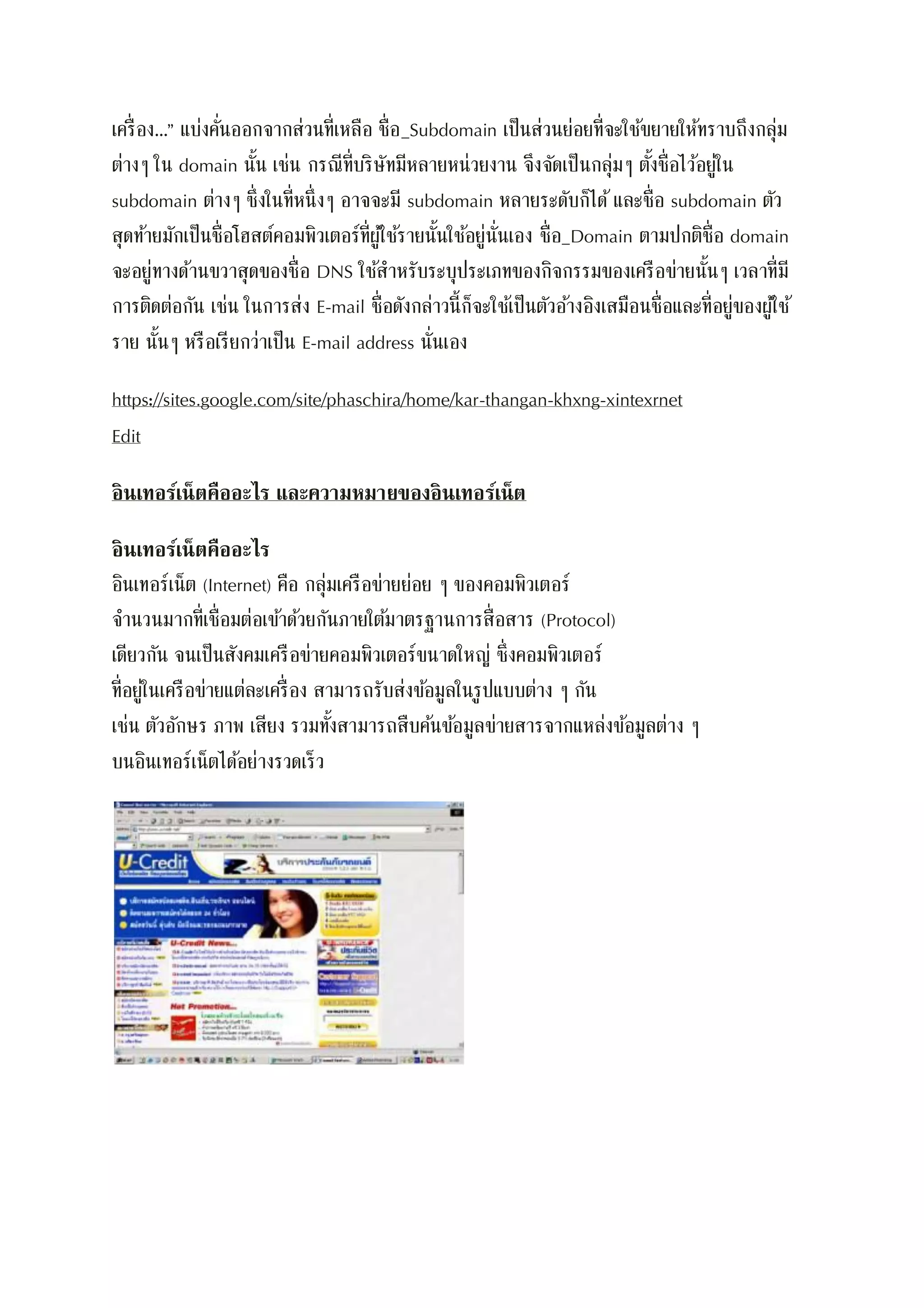 เครื่อง…” แบ่งคั่นออกจากส่วนที่เหลือ ชื่อ_Subdomain เป็นส่วนย่อยที่จะใช้ขยายให้ทราบถึงกลุ่ม
ต่างๆ ใน domain นั้น เช่น กรณีที่บริษัทมีหลายหน่วยงาน จึงจัดเป็นกลุ่มๆ ตั้งชื่อไว้อยู่ใน
subdomain ต่างๆ ซึ่งในที่หนึ่งๆ อาจจะมี subdomain หลายระดับก็ได้และชื่อ subdomain ตัว
สุดท้ายมักเป็นชื่อโฮสต์คอมพิวเตอร์ที่ผู้ใช้รายนั้นใช้อยู่นั่นเอง ชื่อ_Domain ตามปกติชื่อ domain
จะอยู่ทางด้านขวาสุดของชื่อ DNS ใช้สาหรับระบุประเภทของกิจกรรมของเครือข่ายนั้นๆ เวลาที่มี
การติดต่อกัน เช่น ในการส่ง E-mail ชื่อดังกล่าวนี้ก็จะใช้เป็นตัวอ้างอิงเสมือนชื่อและที่อยู่ของผู้ใช้
ราย นั้นๆ หรือเรียกว่าเป็น E-mail address นั่นเอง
https://sites.google.com/site/phaschira/home/kar-thangan-khxng-xintexrnet
Edit
อินเทอร์เน็ตคืออะไร และความหมายของอินเทอร์เน็ต
อินเทอร์เน็ตคืออะไร
อินเทอร์เน็ต (Internet) คือ กลุ่มเครือข่ายย่อย ๆ ของคอมพิวเตอร์
จานวนมากที่เชื่อมต่อเข้าด้วยกันภายใต้มาตรฐานการสื่อสาร (Protocol)
เดียวกัน จนเป็นสังคมเครือข่ายคอมพิวเตอร์ขนาดใหญ่ ซึ่งคอมพิวเตอร์
ที่อยู่ในเครือข่ายแต่ละเครื่อง สามารถรับส่งข้อมูลในรูปแบบต่าง ๆ กัน
เช่น ตัวอักษร ภาพ เสียง รวมทั้งสามารถสืบค้นข้อมูลข่ายสารจากแหล่งข้อมูลต่าง ๆ
บนอินเทอร์เน็ตได้อย่างรวดเร็ว
 