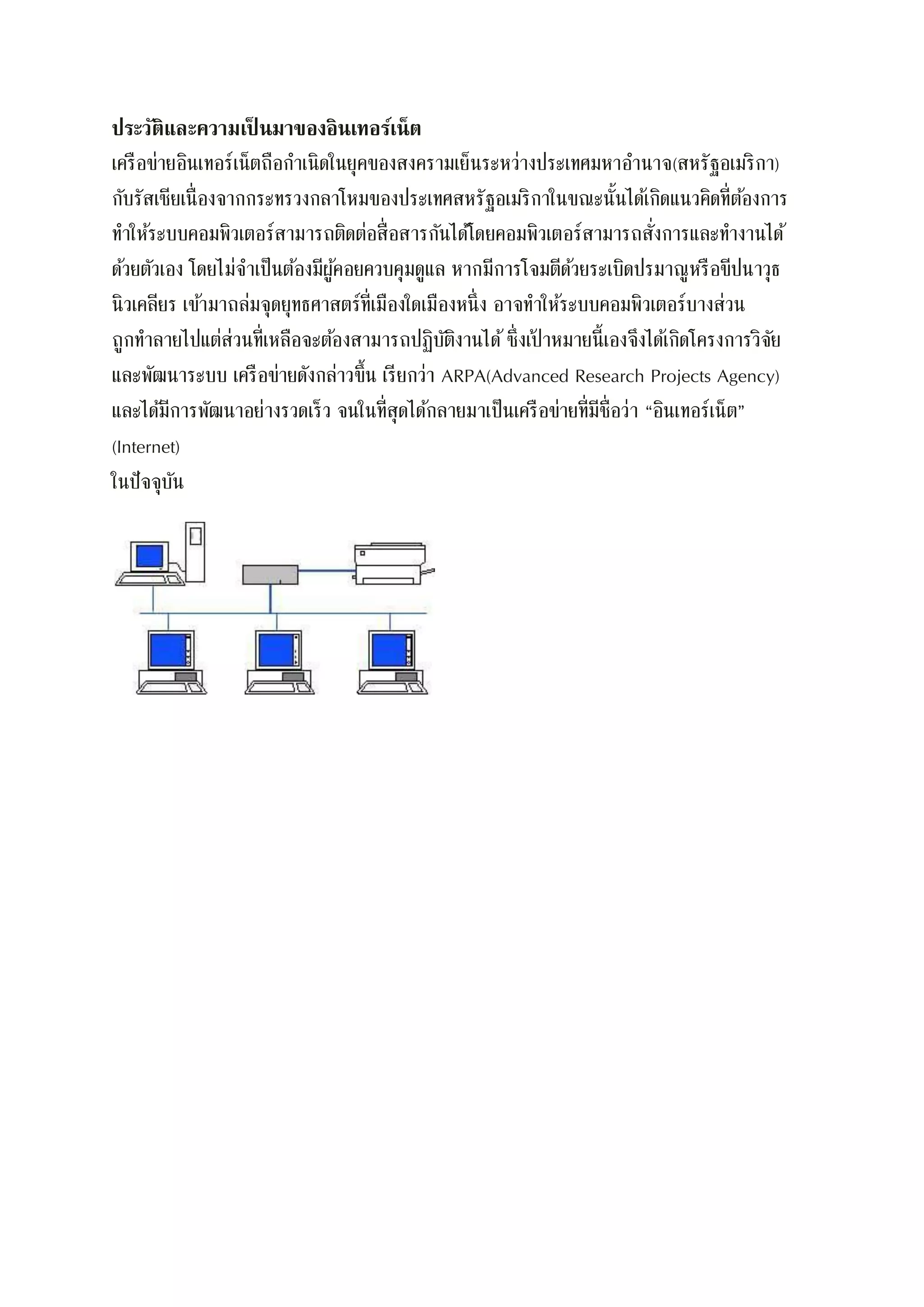 ประวัติและความเป็ นมาของอินเทอร์เน็ต
เครือข่ายอินเทอร์เน็ตถือกาเนิดในยุคของสงครามเย็นระหว่างประเทศมหาอานาจ(สหรัฐอเมริกา)
กับรัสเซียเนื่องจากกระทรวงกลาโหมของประเทศสหรัฐอเมริกาในขณะนั้นได้เกิดแนวคิดที่ต้องการ
ทาให้ระบบคอมพิวเตอร์สามารถติดต่อสื่อสารกันได้โดยคอมพิวเตอร์สามารถสั่งการและทางานได้
ด้วยตัวเอง โดยไม่จาเป็นต้องมีผู้คอยควบคุมดูแล หากมีการโจมตีด้วยระเบิดปรมาณูหรือขีปนาวุธ
นิวเคลียร เข้ามาถล่มจุดยุทธศาสตร์ที่เมืองใดเมืองหนึ่ง อาจทาให้ระบบคอมพิวเตอร์บางส่วน
ถูกทาลายไปแต่ส่วนที่เหลือจะต้องสามารถปฏิบัติงานได้ซึ่งเป้ าหมายนี้เองจึงได้เกิดโครงการวิจัย
และพัฒนาระบบ เครือข่ายดังกล่าวขึ้น เรียกว่า ARPA(Advanced Research Projects Agency)
และได้มีการพัฒนาอย่างรวดเร็ว จนในที่สุดได้กลายมาเป็นเครือข่ายที่มีชื่อว่า “อินเทอร์เน็ต”
(Internet)
ในปัจจุบัน
 