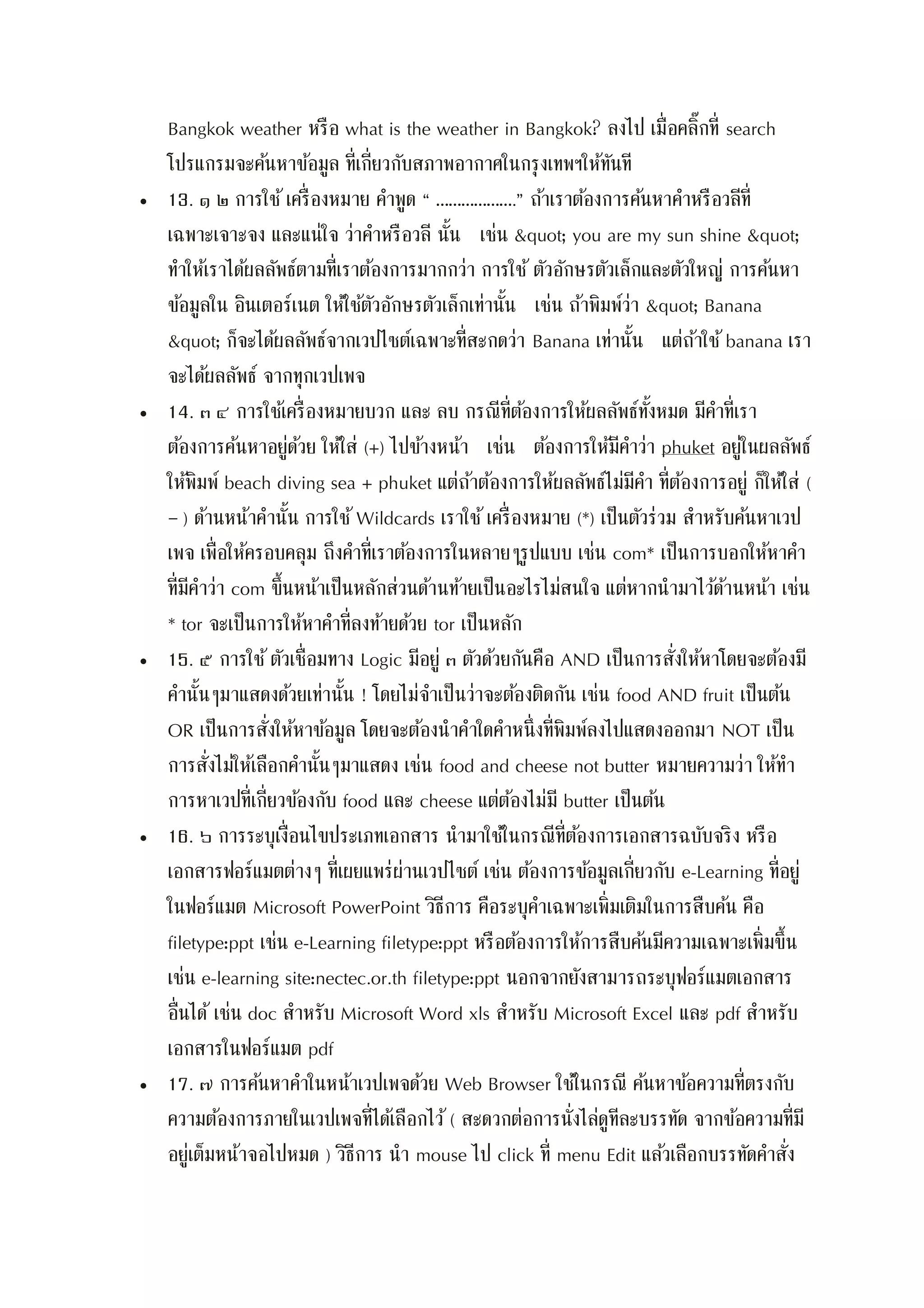 Bangkok weather หรือ what is the weather in Bangkok? ลงไป เมื่อคลิ๊กที่ search
โปรแกรมจะค้นหาข้อมูล ที่เกี่ยวกับสภาพอากาศในกรุงเทพฯให้ทันที
 13. ๑ ๒ การใช้เครื่องหมาย คาพูด “ ……………….” ถ้าเราต้องการค้นหาคาหรือวลีที่
เฉพาะเจาะจง และแน่ใจ ว่าคาหรือวลี นั้น เช่น " you are my sun shine "
ทาให้เราได้ผลลัพธ์ตามที่เราต้องการมากกว่า การใช้ ตัวอักษรตัวเล็กและตัวใหญ่ การค้นหา
ข้อมูลใน อินเตอร์เนต ให้ใช้ตัวอักษรตัวเล็กเท่านั้น เช่น ถ้าพิมพ์ว่า " Banana
" ก็จะได้ผลลัพธ์จากเวปไซต์เฉพาะที่สะกดว่า Banana เท่านั้น แต่ถ้าใช้ banana เรา
จะได้ผลลัพธ์ จากทุกเวปเพจ
 14. ๓ ๔ การใช้เครื่องหมายบวก และ ลบ กรณีที่ต้องการให้ผลลัพธ์ทั้งหมด มีคาที่เรา
ต้องการค้นหาอยู่ด้วย ให้ใส่ (+) ไปข้างหน้า เช่น ต้องการให้มีคาว่า phuket อยู่ในผลลัพธ์
ให้พิมพ์ beach diving sea + phuket แต่ถ้าต้องการให้ผลลัพธ์ไม่มีคา ที่ต้องการอยู่ ก็ให้ใส่ (
– ) ด้านหน้าคานั้น การใช้ Wildcards เราใช้เครื่องหมาย (*) เป็นตัวร่วม สาหรับค้นหาเวป
เพจ เพื่อให้ครอบคลุม ถึงคาที่เราต้องการในหลายๆรูปแบบ เช่น com* เป็นการบอกให้หาคา
ที่มีคาว่า com ขึ้นหน้าเป็นหลักส่วนด้านท้ายเป็นอะไรไม่สนใจ แต่หากนามาไว้ด้านหน้า เช่น
* tor จะเป็นการให้หาคาที่ลงท้ายด้วย tor เป็นหลัก
 15. ๕ การใช้ตัวเชื่อมทาง Logic มีอยู่ ๓ ตัวด้วยกันคือ AND เป็นการสั่งให้หาโดยจะต้องมี
คานั้นๆมาแสดงด้วยเท่านั้น ! โดยไม่จาเป็นว่าจะต้องติดกัน เช่น food AND fruit เป็นต้น
OR เป็นการสั่งให้หาข้อมูล โดยจะต้องนาคาใดคาหนึ่งที่พิมพ์ลงไปแสดงออกมา NOT เป็น
การสั่งไม่ให้เลือกคานั้นๆมาแสดง เช่น food and cheese not butter หมายความว่า ให้ทา
การหาเวปที่เกี่ยวข้องกับ food และ cheese แต่ต้องไม่มี butter เป็นต้น
 16. ๖ การระบุเงื่อนไขประเภทเอกสาร นามาใช้ในกรณีที่ต้องการเอกสารฉบับจริง หรือ
เอกสารฟอร์แมตต่างๆ ที่เผยแพร่ผ่านเวปไซต์ เช่น ต้องการข้อมูลเกี่ยวกับ e-Learning ที่อยู่
ในฟอร์แมต Microsoft PowerPoint วิธีการ คือระบุคาเฉพาะเพิ่มเติมในการสืบค้น คือ
filetype:ppt เช่น e-Learning filetype:ppt หรือต้องการให้การสืบค้นมีความเฉพาะเพิ่มขึ้น
เช่น e-learning site:nectec.or.th filetype:ppt นอกจากยังสามารถระบุฟอร์แมตเอกสาร
อื่นได้ เช่น doc สาหรับ Microsoft Word xls สาหรับ Microsoft Excel และ pdf สาหรับ
เอกสารในฟอร์แมต pdf
 17. ๗ การค้นหาคาในหน้าเวปเพจด้วย Web Browser ใช้ในกรณี ค้นหาข้อความที่ตรงกับ
ความต้องการภายในเวปเพจที่ได้เลือกไว้ ( สะดวกต่อการนั่งไล่ดูทีละบรรทัด จากข้อความที่มี
อยู่เต็มหน้าจอไปหมด ) วิธีการ นา mouse ไป click ที่ menu Edit แล้วเลือกบรรทัดคาสั่ง
 